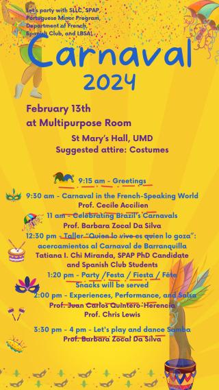 February 13th at Multipurpose Room St Mary's Hall, UMD Suggested attire: Costumes 9:15 am - Greetings 9:30 am - Carnaval in the French-Speaking World Prof. Cecile Accilien 11 am - Celebrating Brazil's Carnavals Prof. Barbara Zocal Da Silva 12:30 pm - Taller "Quien lo vive es quien lo goza' acercamientos al Carnaval de Barranquilla Tatiana I. Chi Miranda, SPAP PhD Candidate and Spanish Club Students 1:20 pm - Party /Festa / Fiesta / Fête Snacks will be served 2:00 pm - Experiences, Performance, and Salsa Pro